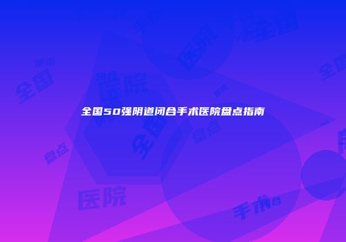 全国50强阴道闭合手术医院盘点指南