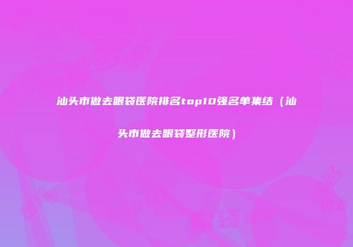 汕头市做去眼袋医院排名top10强名单集结（汕头市做去眼袋整形医院）