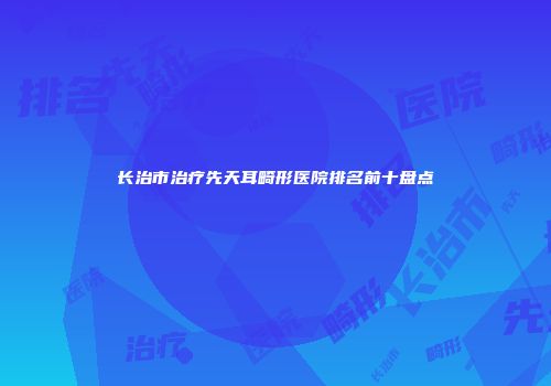 长治市治疗先天耳畸形医院排名前十盘点