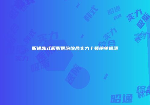 昭通韩式吸脂医院综合实力十强榜单揭晓