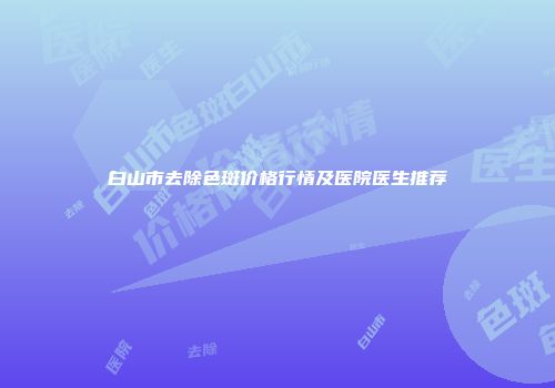 白山市去除色斑价格行情及医院医生推荐