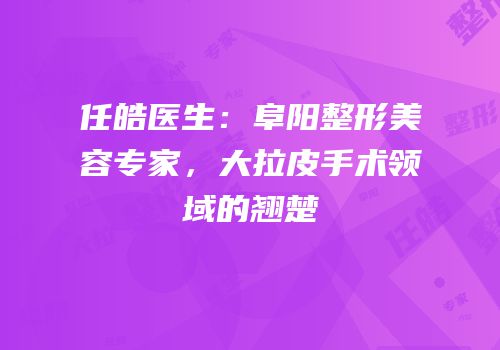 任皓医生：阜阳整形美容专家，大拉皮手术领域的翘楚