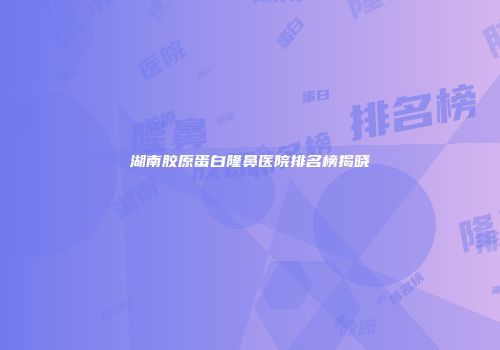 湖南胶原蛋白隆鼻医院排名榜揭晓
