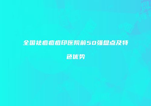 全国祛痘痘痘印医院前50强盘点及特色优势
