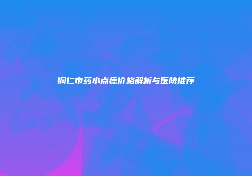 铜仁市药水点痣价格解析与医院推荐