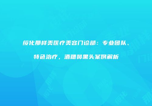 绥化那样美医疗美容门诊部：专业团队、特色治疗，酒糟鼻黑头案例解析