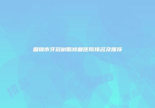 盘锦市牙冠树脂修复医院排名及推荐