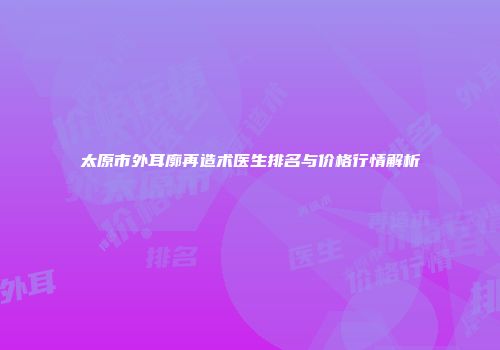 太原市外耳廓再造术医生排名与价格行情解析