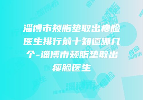 淄博市颊脂垫取出瘦脸医生排行前十知道哪几个-淄博市颊脂垫取出瘦脸医生