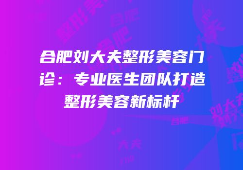 合肥刘大夫整形美容门诊：专业医生团队打造整形美容新标杆