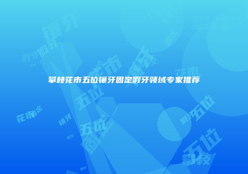 攀枝花市五位镶牙固定假牙领域专家推荐
