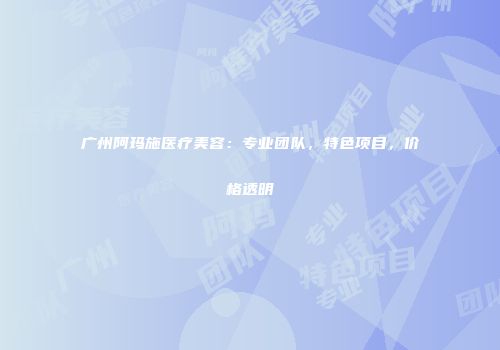 广州阿玛施医疗美容：专业团队，特色项目，价格透明