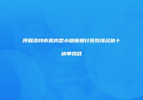 呼和浩特市肌肉型小腿瘦腿针医院排名前十榜单揭晓