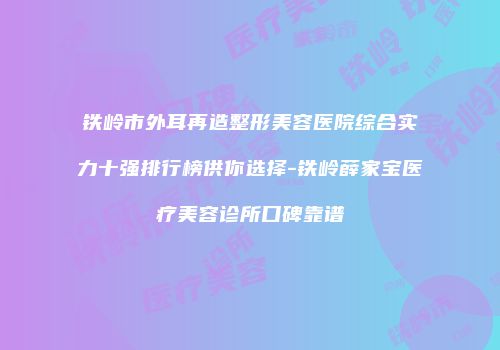 铁岭市外耳再造整形美容医院综合实力十强排行榜供你选择-铁岭薛家宝医疗美容诊所口碑靠谱