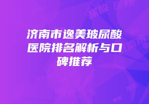 济南市逸美玻尿酸医院排名解析与口碑推荐