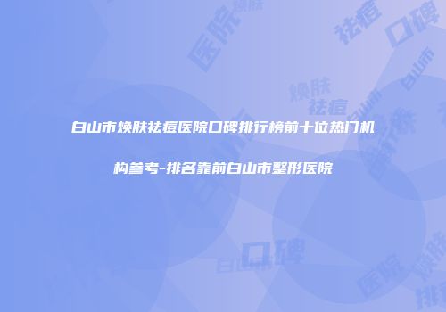 白山市焕肤祛痘医院口碑排行榜前十位热门机构参考-排名靠前白山市整形医院