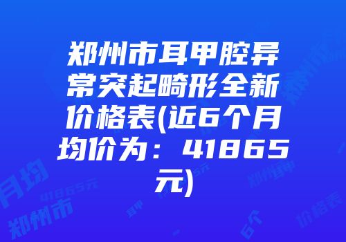 郑州市耳甲腔异常突起畸形全新价格表(近6个月均价为：41865元)
