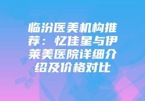 临汾医美机构推荐：忆佳星与伊莱美医院详细介绍及价格对比