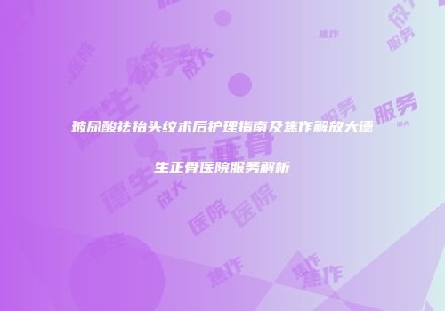 玻尿酸祛抬头纹术后护理指南及焦作解放大德生正骨医院服务解析