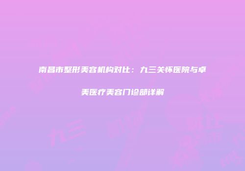 南昌市整形美容机构对比：九三关怀医院与卓美医疗美容门诊部详解