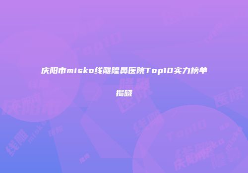 庆阳市misko线雕隆鼻医院Top10实力榜单揭晓
