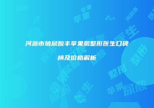 河源市玻尿酸丰苹果肌整形医生口碑榜及价格解析