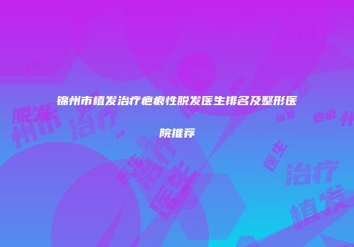 锦州市植发治疗疤痕性脱发医生排名及整形医院推荐