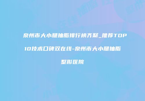 泉州市大小腿抽脂排行榜齐聚_推荐TOP10技术口碑双在线-泉州市大小腿抽脂整形医院