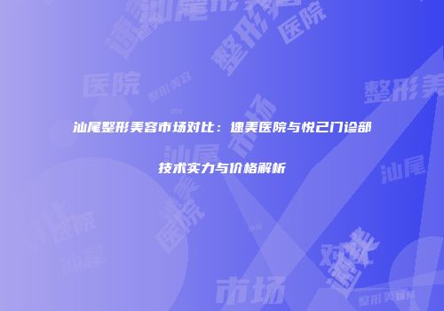 汕尾整形美容市场对比：速美医院与悦己门诊部技术实力与价格解析