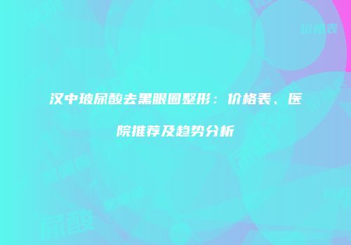 汉中玻尿酸去黑眼圈整形：价格表、医院推荐及趋势分析
