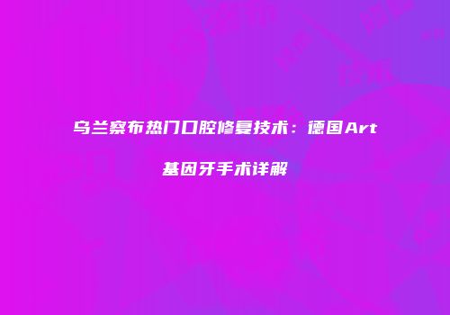 乌兰察布热门口腔修复技术：德国Art基因牙手术详解