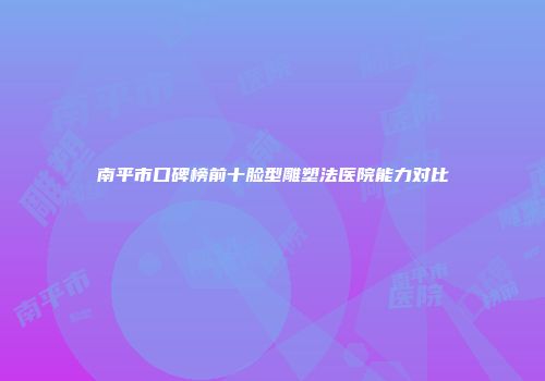 南平市口碑榜前十脸型雕塑法医院能力对比
