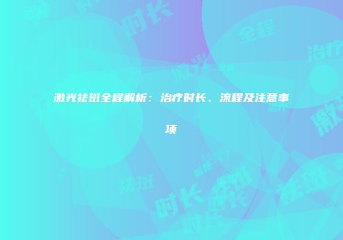 激光祛斑全程解析：治疗时长、流程及注意事项