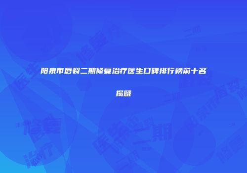 阳泉市唇裂二期修复治疗医生口碑排行榜前十名揭晓