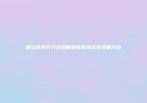 唐山市不开刀去除眼袋医院排名及详细介绍