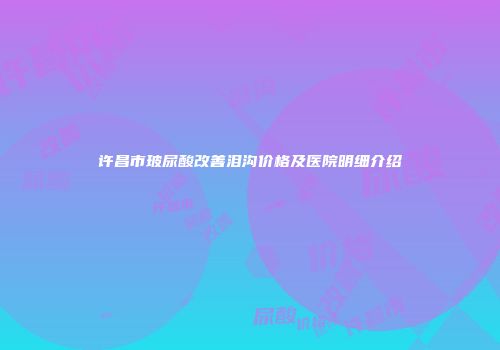 许昌市玻尿酸改善泪沟价格及医院明细介绍
