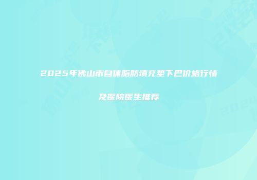 2025年佛山市自体脂肪填充垫下巴价格行情及医院医生推荐