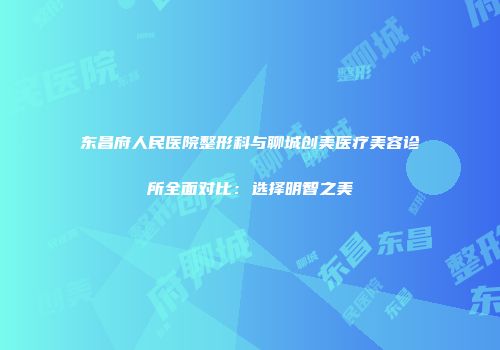 东昌府人民医院整形科与聊城创美医疗美容诊所全面对比：选择明智之美