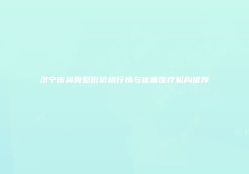 济宁市鼻骨整形价格行情与优质医疗机构推荐