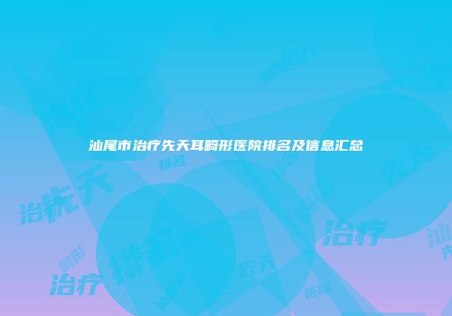 汕尾市治疗先天耳畸形医院排名及信息汇总