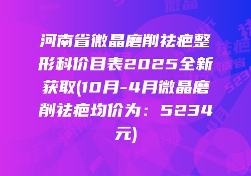 河南省微晶磨削祛疤整形科价目表2025全新获取(10月-4月微晶磨削祛疤均价为：5234元)