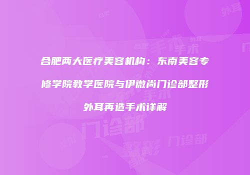 合肥两大医疗美容机构：东南美容专修学院教学医院与伊微尚门诊部整形外耳再造手术详解