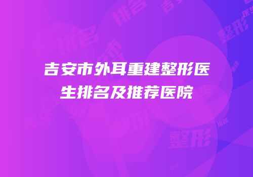 吉安市外耳重建整形医生排名及推荐医院