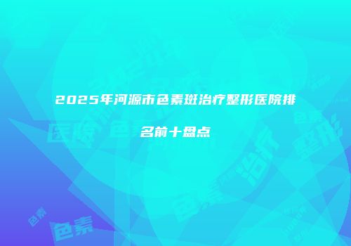 2025年河源市色素斑治疗整形医院排名前十盘点