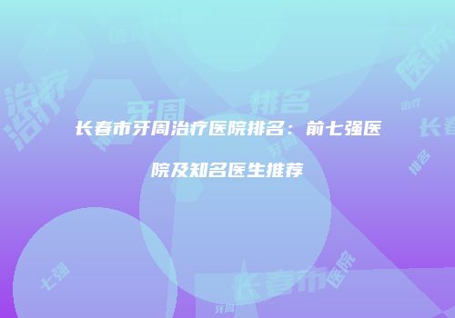 长春市牙周治疗医院排名：前七强医院及知名医生推荐