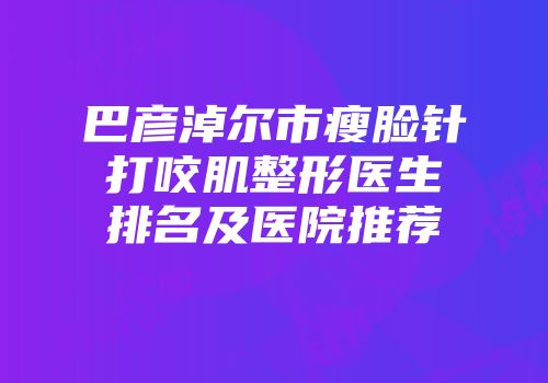 巴彦淖尔市瘦脸针打咬肌整形医生排名及医院推荐
