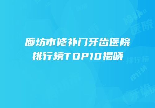 廊坊市修补门牙齿医院排行榜TOP10揭晓