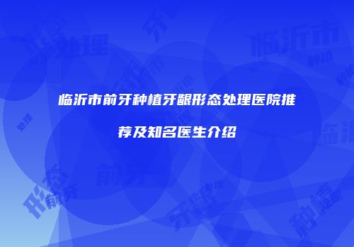 临沂市前牙种植牙龈形态处理医院推荐及知名医生介绍