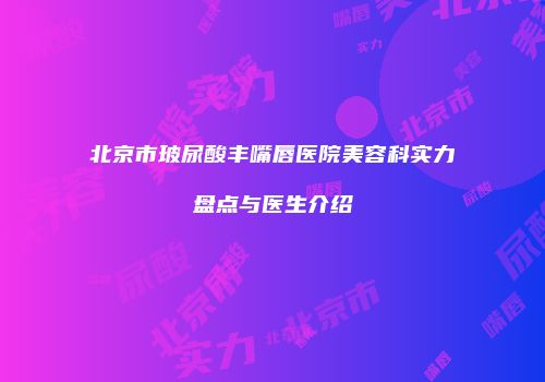 北京市玻尿酸丰嘴唇医院美容科实力盘点与医生介绍