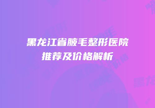 黑龙江省腋毛整形医院推荐及价格解析